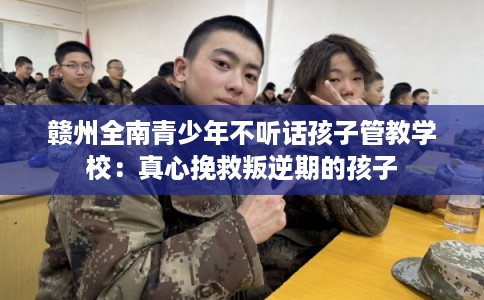 赣州全南青少年不听话孩子管教学校：真心挽救叛逆期的孩子