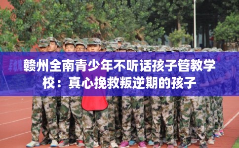 赣州全南青少年不听话孩子管教学校：真心挽救叛逆期的孩子