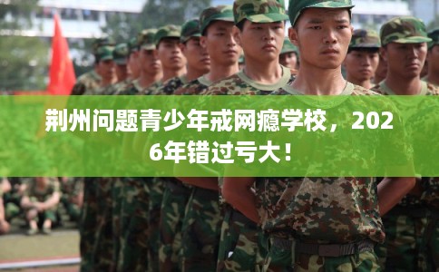 荆州问题青少年戒网瘾学校,2026年错过亏大! 荆州问题青少年戒网瘾学校,2026年错过亏大!
