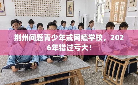 荆州问题青少年戒网瘾学校,2026年错过亏大! 荆州问题青少年戒网瘾学校,2026年错过亏大!