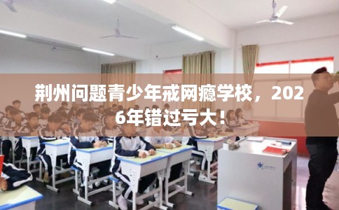 荆州问题青少年戒网瘾学校,2026年错过亏大! 荆州问题青少年戒网瘾学校,2026年错过亏大!