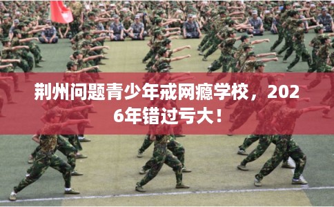 荆州问题青少年戒网瘾学校，2026年错过亏大！