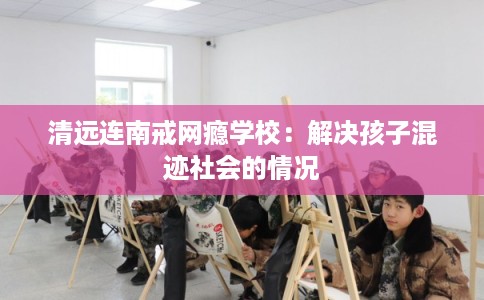 清远连南戒网瘾学校：解决孩子混迹社会的情况