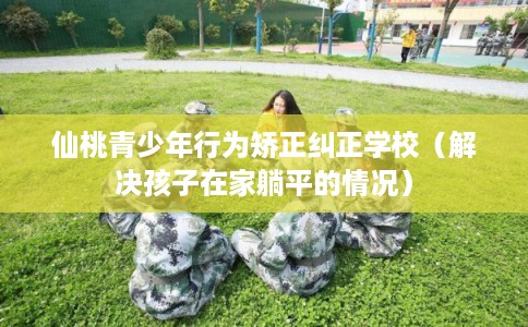 仙桃青少年行为矫正纠正学校（解决孩子在家躺平的情况）