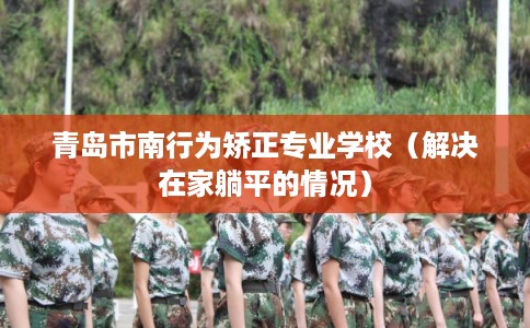 青岛市南行为矫正专业学校（解决在家躺平的情况）