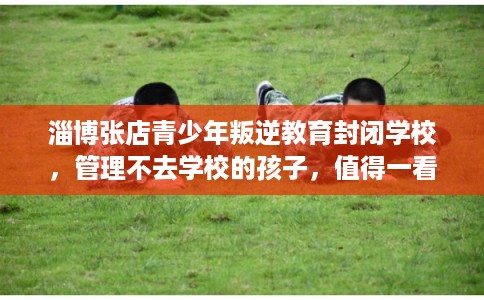 淄博张店青少年叛逆教育封闭学校,管理不去学校的孩子,值得一看! 淄博张店青少年叛逆教育封闭学校,管理不去学校的孩子,值得一看!