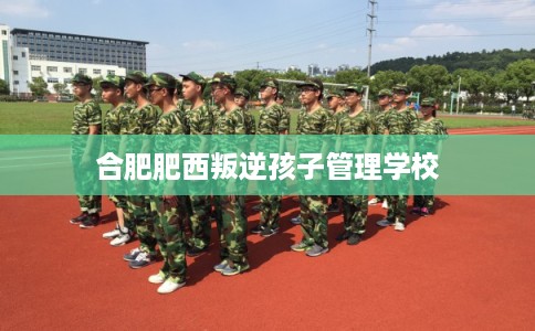 合肥肥西叛逆孩子管理学校