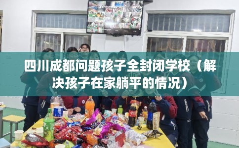 四川成都问题孩子全封闭学校（解决孩子在家躺平的情况）