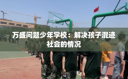 万盛问题少年学校:解决孩子混迹社会的情况 万盛问题少年学校:解决孩子混迹社会的情况