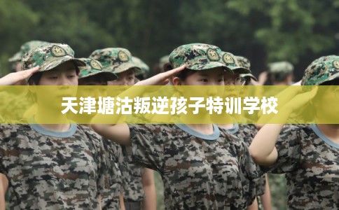 天津塘沽叛逆孩子特训学校