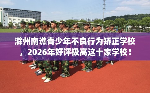 滁州南谯青少年不良行为矫正学校，2026年好评极高这十家学校！