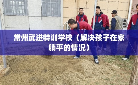 常州武进特训学校（解决孩子在家躺平的情况）