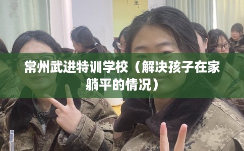 常州武进特训学校（解决孩子在家躺平的情况）
