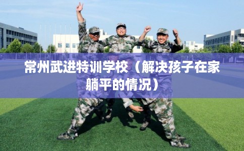 常州武进特训学校（解决孩子在家躺平的情况）