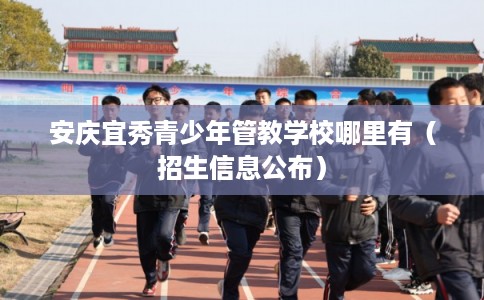 安庆宜秀青少年管教学校哪里有（招生信息公布）