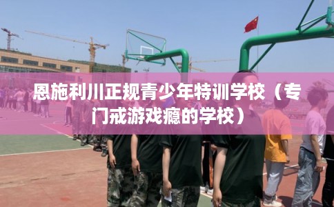 恩施利川正规青少年特训学校（专门戒游戏瘾的学校）
