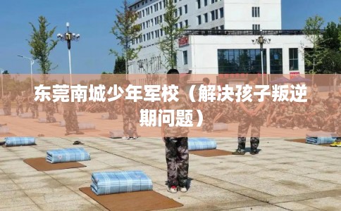 东莞南城少年军校(解决孩子叛逆期问题) 东莞南城少年军校(解决孩子叛逆期问题)