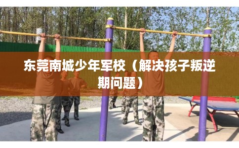 东莞南城少年军校（解决孩子叛逆期问题）
