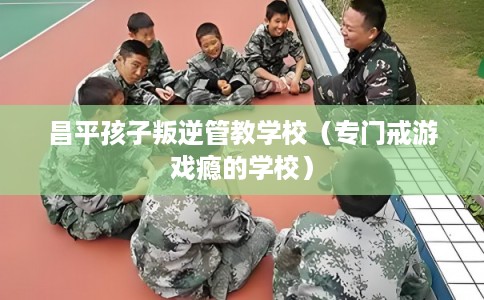 昌平孩子叛逆管教学校（专门戒游戏瘾的学校）