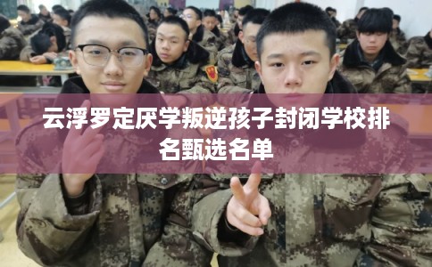 云浮罗定厌学叛逆孩子封闭学校排名甄选名单 云浮罗定厌学叛逆孩子封闭学校排名甄选名单