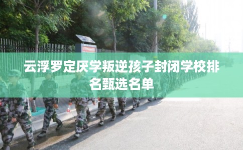 云浮罗定厌学叛逆孩子封闭学校排名甄选名单