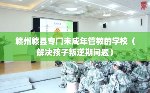 赣州赣县专门未成年管教的学校（解决孩子叛逆期问题）