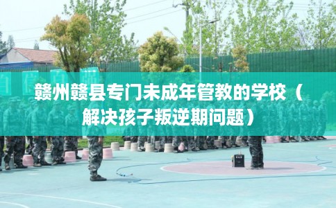 赣州赣县专门未成年管教的学校（解决孩子叛逆期问题）