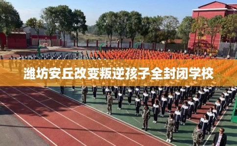 潍坊安丘改变叛逆孩子全封闭学校