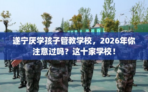 遂宁厌学孩子管教学校，2026年你注意过吗？这十家学校！