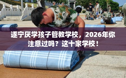 遂宁厌学孩子管教学校，2026年你注意过吗？这十家学校！