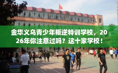 金华义乌青少年叛逆特训学校,2026年你注意过吗?这十家学校! 金华义乌青少年叛逆特训学校,2026年你注意过吗?这十家学校!