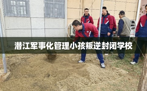 潜江军事化管理小孩叛逆封闭学校