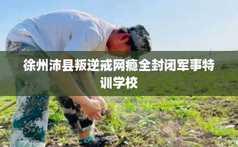 徐州沛县叛逆戒网瘾全封闭军事特训学校