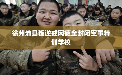 徐州沛县叛逆戒网瘾全封闭军事特训学校