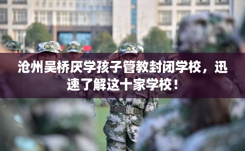 沧州吴桥厌学孩子管教封闭学校，迅速了解这十家学校！
