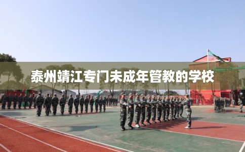 泰州靖江专门未成年管教的学校 泰州靖江专门未成年管教的学校