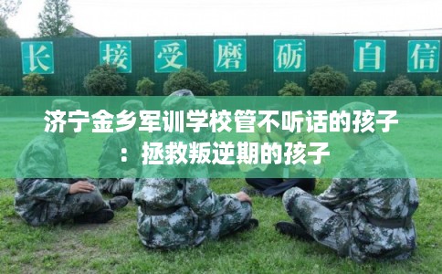 济宁金乡军训学校管不听话的孩子：拯救叛逆期的孩子