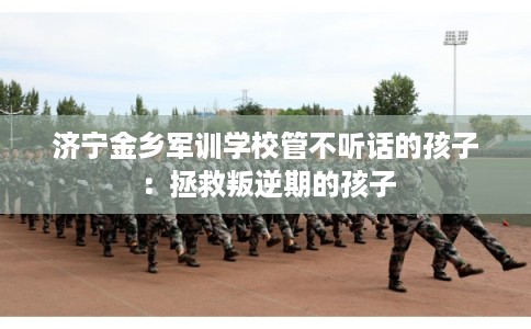 济宁金乡军训学校管不听话的孩子：拯救叛逆期的孩子