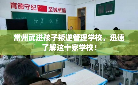 常州武进孩子叛逆管理学校，迅速了解这十家学校！