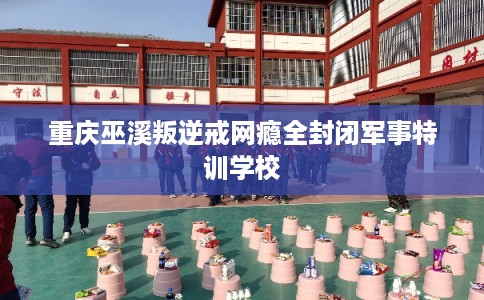 重庆巫溪叛逆戒网瘾全封闭军事特训学校