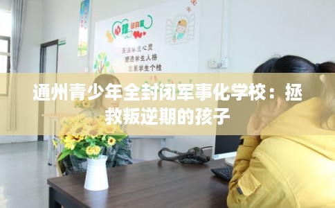 通州青少年全封闭军事化学校:拯救叛逆期的孩子 通州青少年全封闭军事化学校:拯救叛逆期的孩子