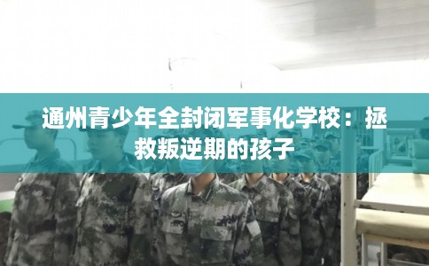 通州青少年全封闭军事化学校：拯救叛逆期的孩子