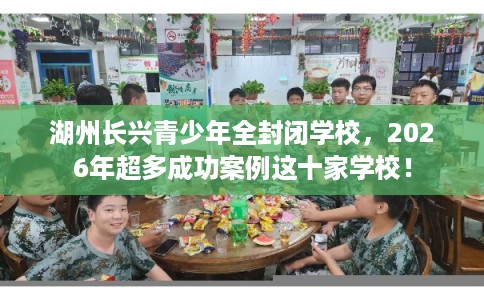 湖州长兴青少年全封闭学校，2026年超多成功案例这十家学校！