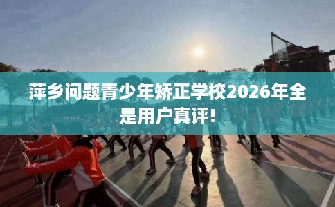 萍乡问题青少年矫正学校2026年全是用户真评! 萍乡问题青少年矫正学校2026年全是用户真评!