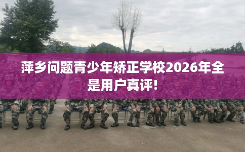 萍乡问题青少年矫正学校2026年全是用户真评!