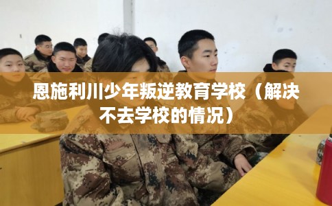 恩施利川少年叛逆教育学校（解决不去学校的情况）