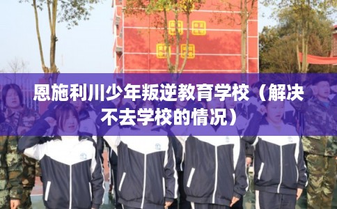 恩施利川少年叛逆教育学校（解决不去学校的情况）