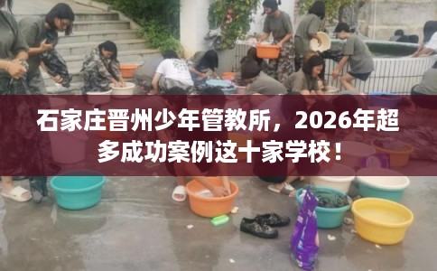 石家庄晋州少年管教所,2026年超多成功案例这十家学校! 石家庄晋州少年管教所,2026年超多成功案例这十家学校!
