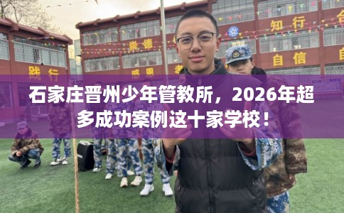 石家庄晋州少年管教所，2026年超多成功案例这十家学校！