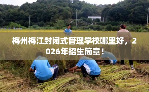 梅州梅江封闭式管理学校哪里好，2026年招生简章！